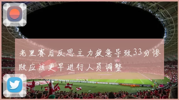 老里赛后反思主力疲惫导致33分惨败应该更早进行人员调整