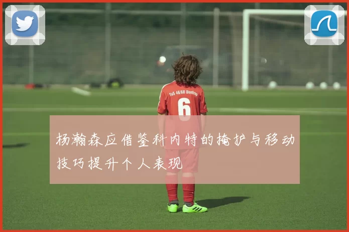 杨瀚森应借鉴科内特的掩护与移动技巧提升个人表现