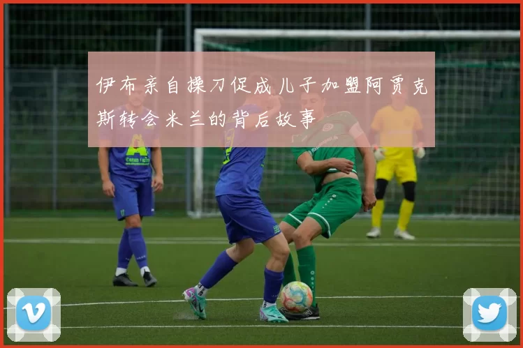 伊布亲自操刀促成儿子加盟阿贾克斯转会米兰的背后故事