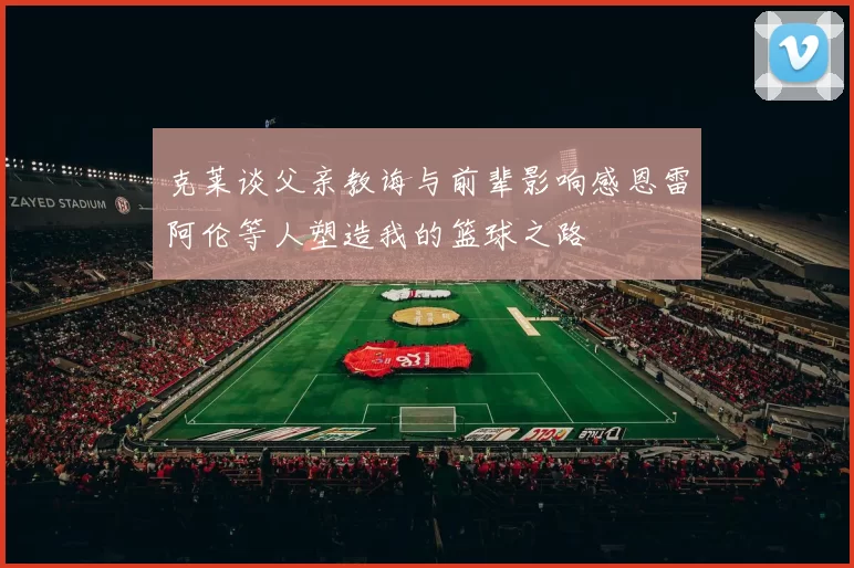 克莱谈父亲教诲与前辈影响感恩雷阿伦等人塑造我的篮球之路