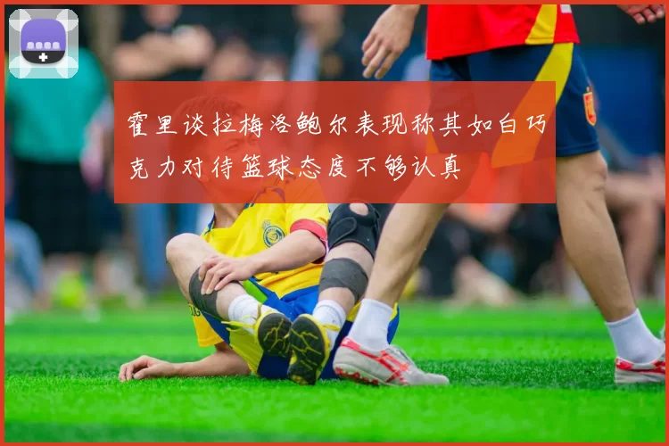 霍里谈拉梅洛鲍尔表现称其如白巧克力对待篮球态度不够认真