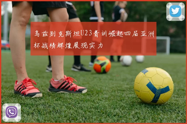 乌兹别克斯坦U23青训崛起四届亚洲杯战绩辉煌展现实力